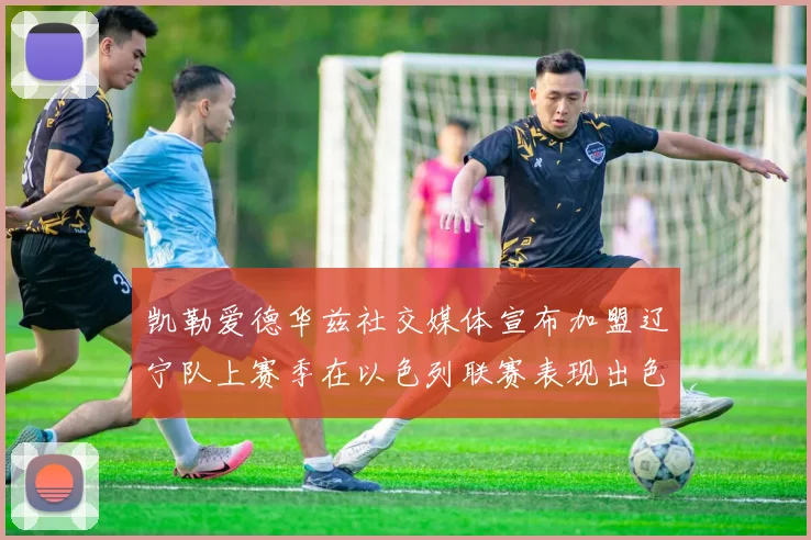 凯勒爱德华兹社交媒体宣布加盟辽宁队上赛季在以色列联赛表现出色
