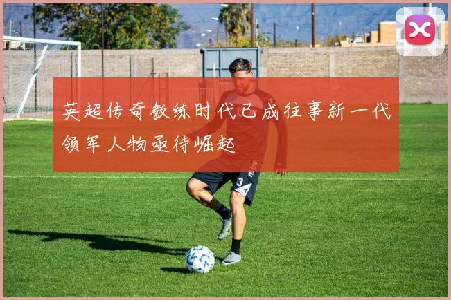 英超传奇教练时代已成往事新一代领军人物亟待崛起