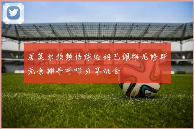 居莱尔频频传球给姆巴佩维尼修斯无奈摊手呼吁分享机会