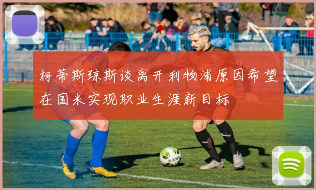 柯蒂斯琼斯谈离开利物浦原因希望在国米实现职业生涯新目标