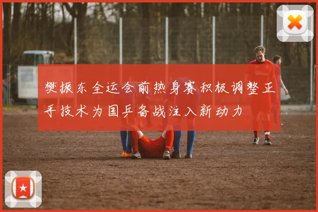 樊振东全运会前热身赛积极调整正手技术为国乒备战注入新动力
